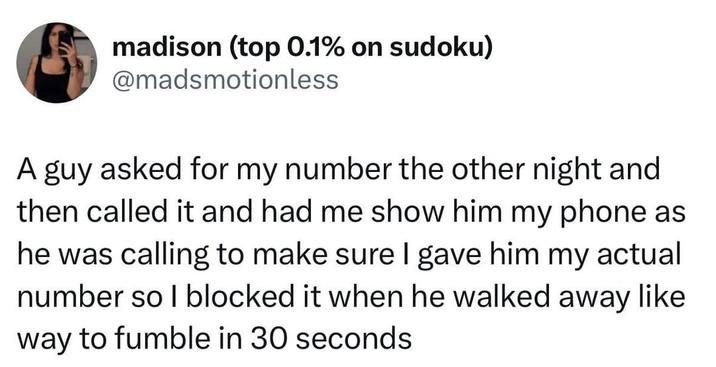 madison (top 0.1% on sudoku) @madsmotionless A guy asked for my number the other night and then called it and had me show him my phone as he was calling to make sure I gave him my actual number so I blocked it when he walked away like way to fumble in 30 seconds
