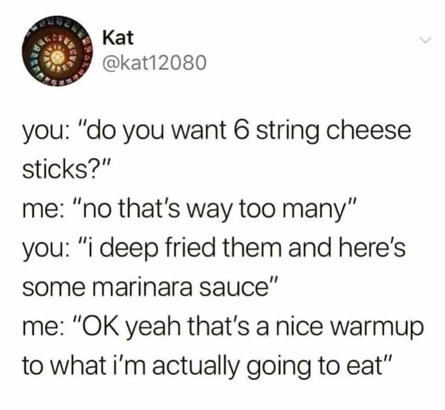 Kat @kat12080 you: "do you want 6 string cheese sticks?" me: "no that's way too many" you: "i deep fried them and here's some marinara sauce" me: "OK yeah that's a nice warmup to what i'm actually going to eat"