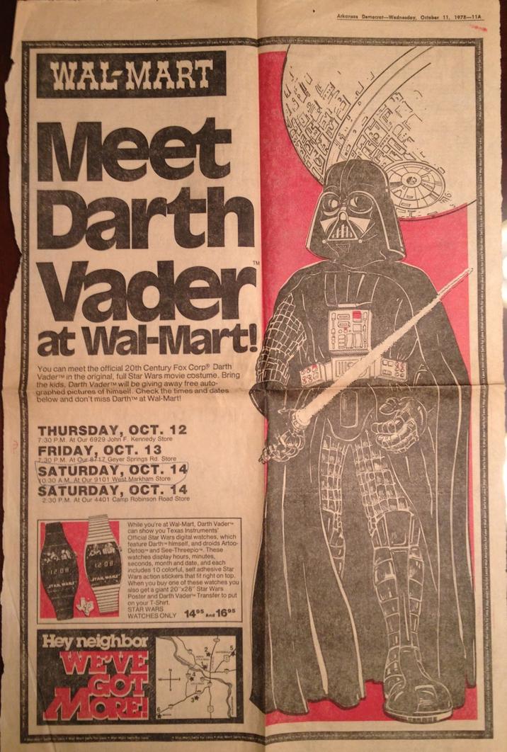 WALMART Meet Darth Vader at Wal-Mart! You can meet the official 20th Century Fox Corp Darth VaderTM in the original, full Star Wars movie costume. Bring the kids, Darth VaderTM will be giving away free auto- graphed pictures of himself. Check the times and dates below and don't miss Darth™M at Wal-Mart! THURSDAY, OCT. 12 7:30 P.M. At Our 6929 John F. Kennedy Store FRIDAY, OCT. 13 7.30 P.M. At Our 8717 Geyer Springs Rd. Store SATURDAY, OCT. 14 10:30 AM. At Our 9101 West Markham Store SATURDAY, OCT. 14 2:30 P.M. At Our 4401 Camp Robinson Road Store 1208 STAR WARS 55 12 08 STAR WARS While you're at Wal-Mart, Darth Vader can show you Texas Instruments' Official Star Wars digital watches, which feature Darth himself, and droids Artoo- Detoo and See-Threepio. These watches display hours, minutes, seconds, month and date, and each includes 10 colorful, self adhesive Star Wars action stickers that fit right on top. When you buy one of these watches you also get a giant 20"x28" Star Wars Poster and Darth Vader Transfer to put on your T-Shirt. STAR WARS WATCHES ONLY 1495 And 1695 Hey neighbor WE'VE GO MORE! Arkansas Democrat-Wednesday, October 11, 1978-11A 'F]