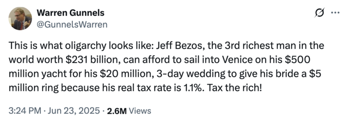 June 23rd, 2025 tweet by @GunnelsWarren Minority Staff Director for Health, Education, Labor, and Pensions Committee Ranking Member Warren Gunnels posted a tweet criticizing Jeff Bezos for his extravagant wedding and lifestyle, writing, "This is what oligarchy looks like: Jeff Bezos, the 3rd richest man in the world worth $231 billion, can afford to sail into Venice on his $500 million yacht for his $20 million, 3-day wedding to give his bride a $5 million ring because his real tax rate is 1.1%. Tax the rich!"