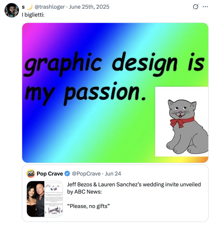 June 25th, 2025 tweet by @trashloger X user @trashloger shared a "Graphic design is my passion":https://knowyourmeme.com/memes/graphic-design-is-my-passion meme to joke about Jeff Bezos and Lauren Sanchez's wedding invitation.