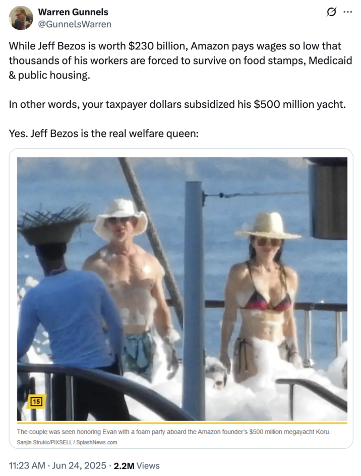 June 24th, 2025 tweet by @GunnelsWarren X user @GunnelsWarren tweeted an image of Jeff Bezos and Lauren Sanchez having a "foam party" on their $500 million yacht, writing, "While Jeff Bezos is worth $230 billion, Amazon pays wages so low that thousands of his workers are forced to survive on food stamps, Medicaid & public housing. / In other words, your taxpayer dollars subsidized his $500 million yacht. / Yes. Jeff Bezos is the real welfare queen."