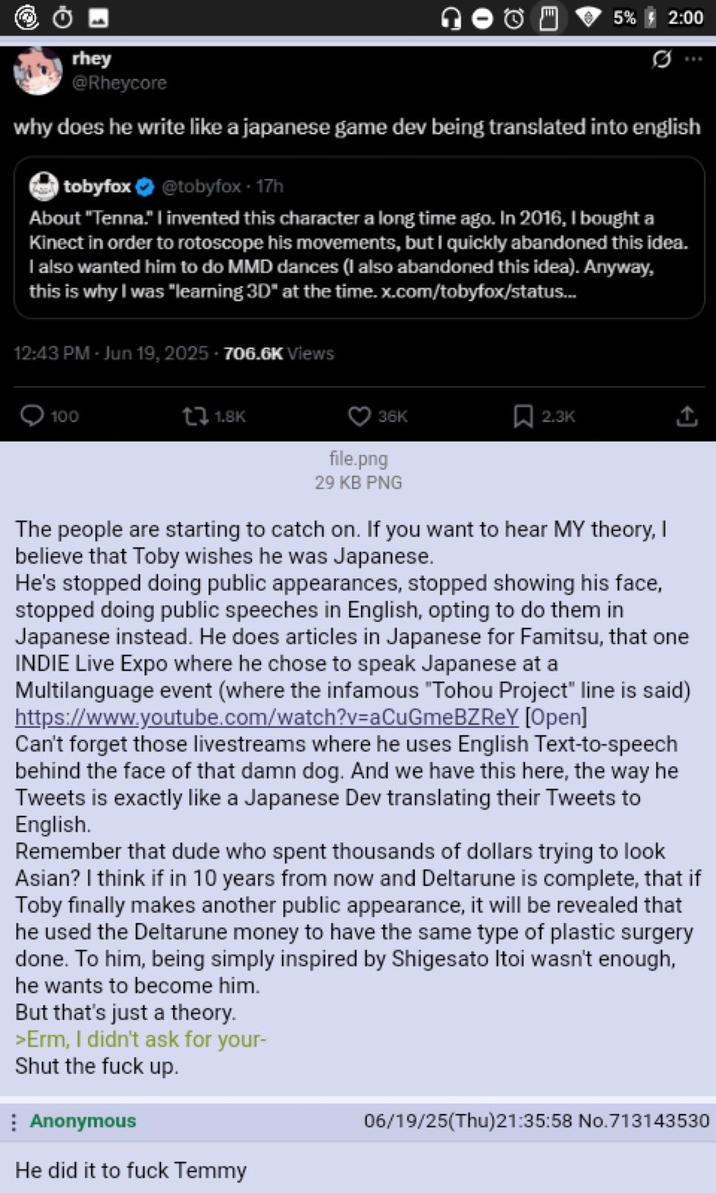 Θ rhey @Rheycore 5% 2:00 why does he write like a japanese game dev being translated into english tobyfox @tobyfox - 17h About "Tenna." I invented this character a long time ago. In 2016, I bought a Kinect in order to rotoscope his movements, but I quickly abandoned this idea. I also wanted him to do MMD dances (I also abandoned this idea). Anyway, this is why I was "learning 3D" at the time.x.com/tobyfox/status... 12:43 PM - Jun 19, 2025-706.6K Views 100 t1.8K 36K 2.3K file.png 29 KB PNG The people are starting to catch on. If you want to hear MY theory, I believe that Toby wishes he was Japanese. He's stopped doing public appearances, stopped showing his face, stopped doing public speeches in English, opting to do them in Japanese instead. He does articles in Japanese for Famitsu, that one INDIE Live Expo where he chose to speak Japanese at a Multilanguage event (where the infamous "Tohou Project" line is said) https://www.youtube.com/watch?v=aCuGmeBZREY [Open] Can't forget those livestreams where he uses English Text-to-speech behind the face of that damn dog. And we have this here, the way he Tweets is exactly like a Japanese Dev translating their Tweets to English. Remember that dude who spent thousands of dollars trying to look Asian? I think if in 10 years from now and Deltarune is complete, that if Toby finally makes another public appearance, it will be revealed that he used the Deltarune money to have the same type of plastic surgery done. To him, being simply inspired by Shigesato Itoi wasn't enough, he wants to become him. But that's just a theory. >Erm, I didn't ask for your- Shut the f--- up. Anonymous He did it to f--- Temmy 06/19/25(Thu)21:35:58 No.713143530