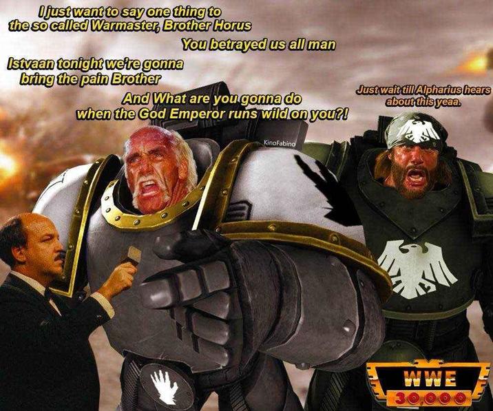 I just want to say one thing to the so called Warmaster, Brother Horus You betrayed us all man Istvaan tonight we're gonna bring the pain Brother And What are you gonna do when the God Emperor runs wild on you?! Kinofabino Just wait till Alpharius hears about this yeaa. WWE