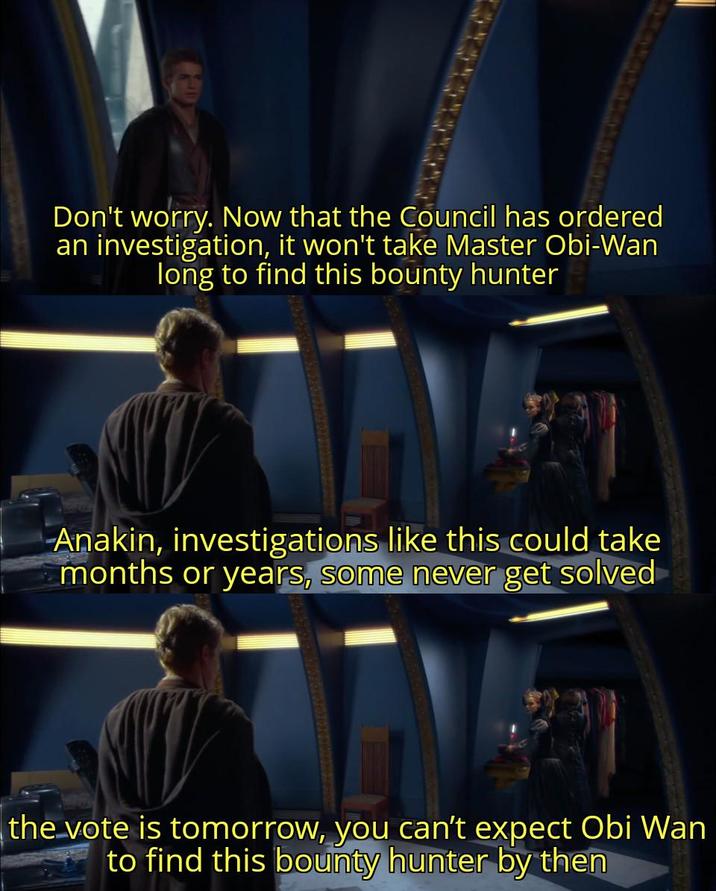 Don't worry. Now that the Council has ordered an investigation, it won't take Master Obi-Wan long to find this bounty hunter Anakin, investigations like this could take months or years, some never get solved the vote is tomorrow, you can't expect Obi Wan to find this bounty hunter by then