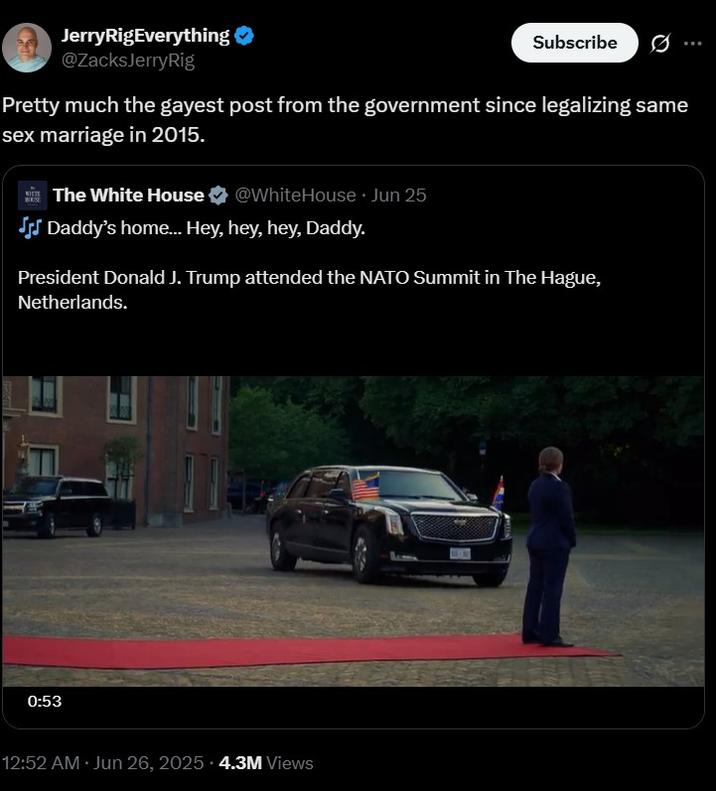 Pretty much the gayest post from the government since legalizing same sex marriage in 2015. Jerry RigEverything @ZacksJerryRig Subscribe Pretty much the gayest post from the government since legalizing same sex marriage in 2015. HOUSE The White House @WhiteHouse ⚫ Jun 25 JJ Daddy's home... Hey, hey, hey, Daddy. President Donald J. Trump attended the NATO Summit in The Hague, Netherlands. 0:53 12:52 AM Jun 26, 2025 4.3M Views