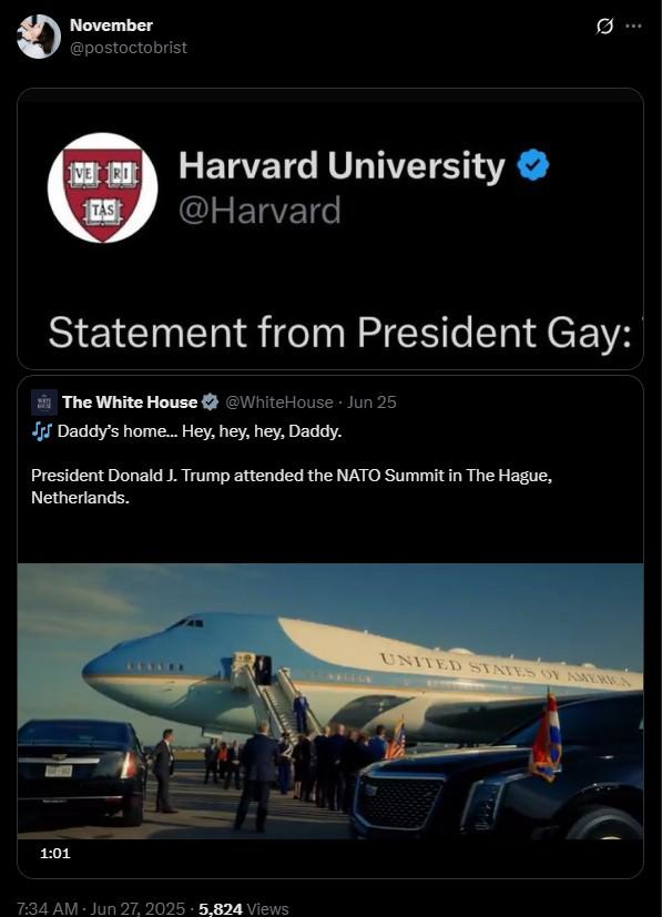 Statement from President Gay 1:01 November @postoctobrist TAS 100 Harvard University @Harvard Statement from President Gay: The White House @WhiteHouse Jun 25 JJJ Daddy's home... Hey, hey, hey, Daddy. President Donald J. Trump attended the NATO Summit in The Hague, Netherlands. 7:34 AM - Jun 27, 2025 5,824 Views UNITED STATES OF AMERICA Q