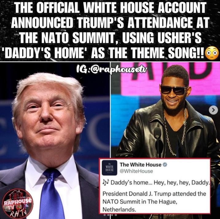THE OFFICIAL WHITE HOUSE ACCOUNT ANNOUNCED TRUMP'S ATTENDANCE AT THE NATO SUMMIT, USING USHER'S 'DADDY'S HOME' AS THE THEME SONG!! IG:@raphousetv RAPHOUSE TV S RHT WHITE The White House HOUSE @WhiteHouse Daddy's home... Hey, hey, hey, Daddy. President Donald J. Trump attended the NATO Summit in The Hague, Netherlands. >