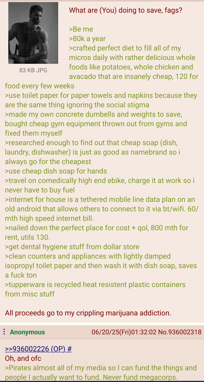 83 KB JPG What are (You) doing to save, f---? >Be me >80k a year >crafted perfect diet to fill all of my micros daily with rather delicious whole foods like potatoes, whole chicken and avacado that are insanely cheap, 120 for food every few weeks >use toilet paper for paper towels and napkins because they are the same thing ignoring the social stigma >made my own concrete dumbells and weights to save, bought cheap gym equipment thrown out from gyms and fixed them myself >researched enough to find out that cheap soap (dish, laundry, dishwasher) is just as good as namebrand so i always go for the cheapest >use cheap dish soap for hands >travel on comedically high end ebike, charge it at work so i never have to buy fuel >internet for house is a tethered mobile line data plan on an old android that allows others to connect to it via bt/wifi. 60/ mth high speed internet bill. >nailed down the perfect place for cost + qol, 800 mth for rent, utils 130. >get dental hygiene stuff from dollar store >clean counters and appliances with lightly damped isopropyl toilet paper and then wash it with dish soap, saves a f--- ton >tupperware is recycled heat resistent plastic containers from misc stuff All proceeds go to my crippling marijuana addiction. Anonymous 06/20/25(Fri)01:32:02 No.936002318 >>936002226 (OP) # Oh, and ofc >Pirates almost all of my media so I can fund the things and people I actually want to fund. Never fund megacorps.