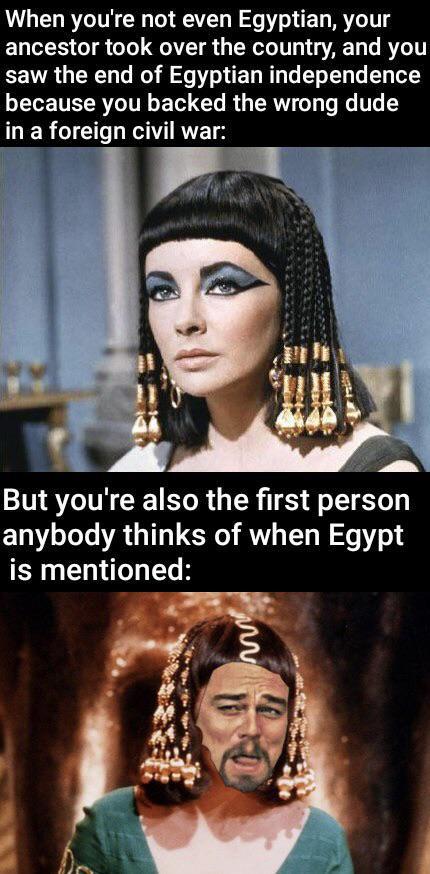 When you're not even Egyptian, your ancestor took over the country, and you saw the end of Egyptian independence because you backed the wrong dude in a foreign civil war: But you're also the first person anybody thinks of when Egypt is mentioned: