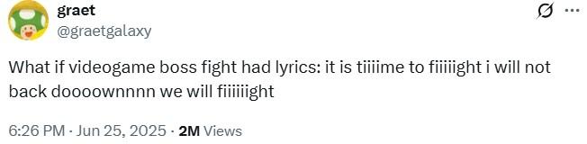 What if videogame boss fight had lyrics A tweet reading, "What if videogame boss fight had lyrics: it is tiiiime to fiiiiight i will not back doooownnnn we will fiiiiiight." The tweet is by graetgalaxy.