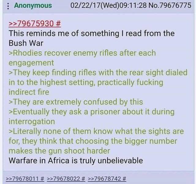 : Anonymous >>79675930 # 02/22/17(Wed)09:11:28 No.79676775 This reminds me of something I read from the Bush War >Rhodies recover enemy rifles after each engagement >They keep finding rifles with the rear sight dialed in to the highest setting, practically f------ indirect fire >They are extremely confused by this >Eventually they ask a prisoner about it during interrogation >Literally none of them know what the sights are for, they think that choosing the bigger number makes the gun shoot harder Warfare in Africa is truly unbelievable >>79678011 # >>79678022 # >>79678742 #