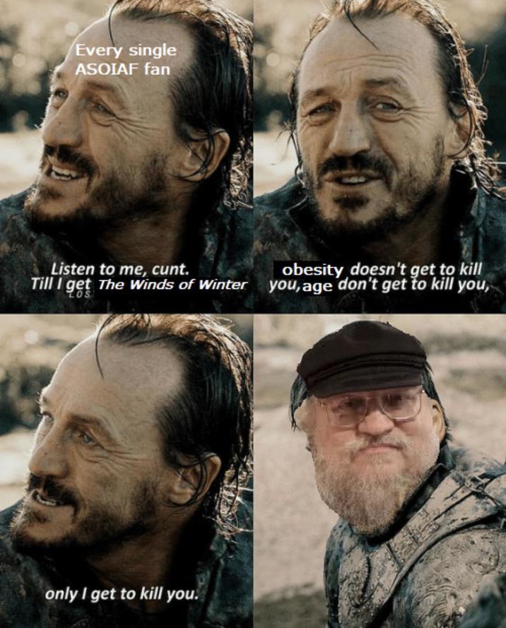 Every single ASOIAF fan Listen to me, c---. Till I get The Winds of Winter LOS obesity doesn't get to kill you, age don't get to kill you, only I get to kill you.