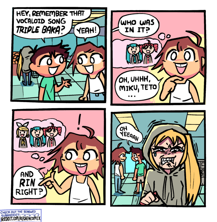 HEY, REMEMBER THAT VOCALOID SONG TRIPLE BAKA? YEAH! Boo WHEN W AND RIN RIGHT? CHECK OUT THE RENEWED SUBREDDIT: REDDIT.COM/R/SHENCOMIX WHO WAS IN IT? JOWA OH, UHHH, MIKU, TETO OH YEEAAH