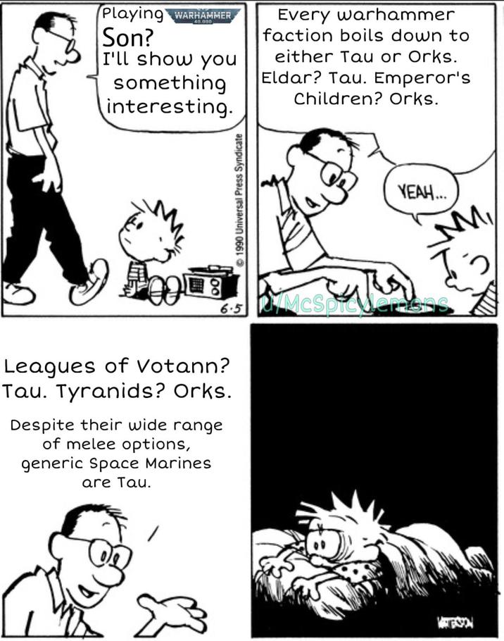 Playing WARHAMMER Son? I'll show you something interesting. Every warhammer faction boils down to either Tau or Orks. Eldar? Tau. Emperor's Children? Orks. 1990 Universal Press Syndicate 2 8 6.5 KM McSpicer Leagues of Votann? Tau. Tyranids? Orks. Despite their wide range of melee options, generic Space Marines are Tau. Σ MONTESSON YEAH...