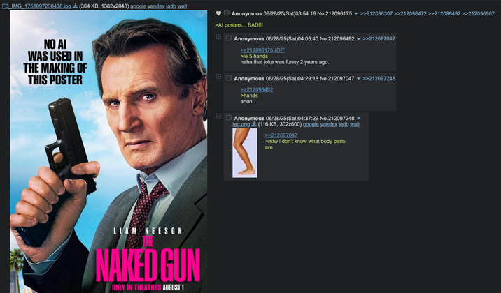 FB_IMG_1751097230438.jpg (364 KB, 1382x2048) google yandex iqdb wait NO AI WAS USED IN THE MAKING OF THIS POSTER Anonymous 06/28/25(Sat)03:54:16 No.212096175 >>212096307 >>212096472 >>212096492 >>212096967 >Al posters... BAD!!! ☐☐ Anonymous 06/28/25(Sat)04:05:40 No.212096492 >>212097047 >>212096175 (OP) >le 5 hands haha that joke was funny 2 years ago. Anonymous 06/28/25(Sat)04:29:18 No.212097047 >>212097248 >>212096492 >hands anon.. LIAM NEESON THE NAKED GUN ONLY IN THEATRES AUGUST 1 - Anonymous 06/28/25(Sat)04:37:29 No.212097248 ▼ leg.png (116 KB, 302x600) google yandex iqdb wait >>212097047 >mfw i don't know what body parts are