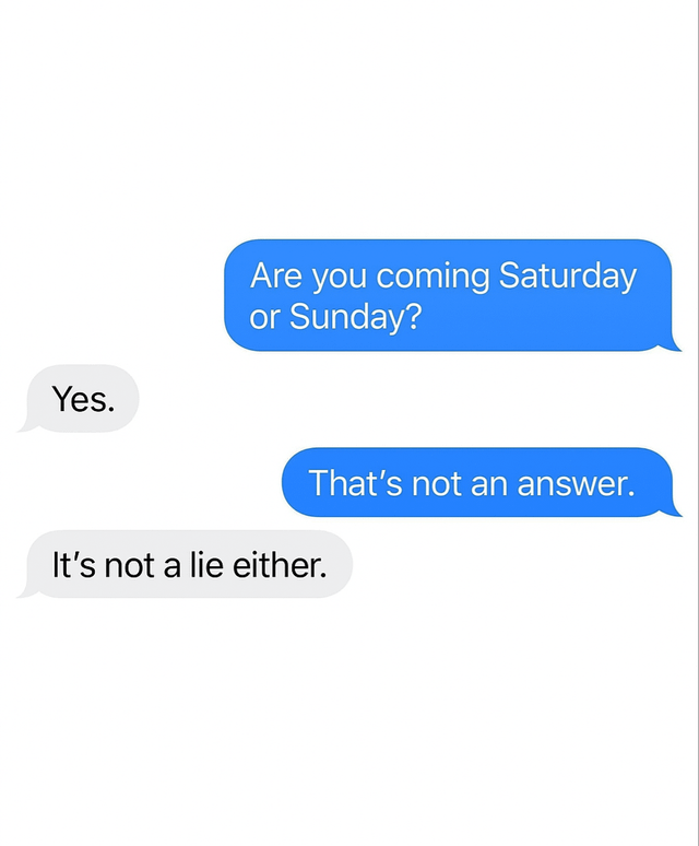 Yes. Are you coming Saturday or Sunday? That's not an answer. It's not a lie either.