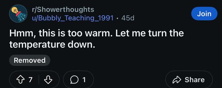r/Showerthoughts u/Bubbly Teaching_1991 45d • Hmm, this is too warm. Let me turn the temperature down. Removed 87 ♡ 1 Join Share