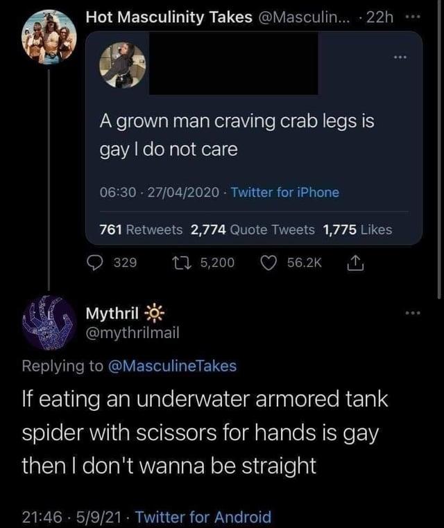Hot Masculinity Takes @Masculin... - 22h A grown man craving crab legs is gay I do not care 06:30 27/04/2020 Twitter for iPhone 761 Retweets 2,774 Quote Tweets 1,775 Likes 329 175,200 56.2K Mythril @mythrilmail Replying to @MasculineTakes If eating an underwater armored tank spider with scissors for hands is gay then I don't wanna be straight 21:46 5/9/21 Twitter for Android