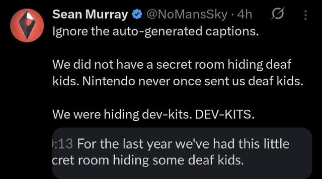 Sean Murray @NoMansSky • 4h Ignore the auto-generated captions. We did not have a secret room hiding deaf kids. Nintendo never once sent us deaf kids. We were hiding dev-kits. DEV-KITS. :13 For the last year we've had this little cret room hiding some deaf kids.