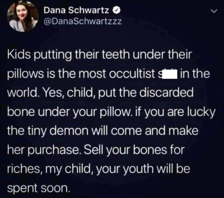Dana Schwartz @DanaSchwartzzz Kids putting their teeth under their pillows is the most occultist in the world. Yes, child, put the discarded bone under your pillow. if you are lucky the tiny demon will come and make her purchase. Sell your bones for riches, my child, your youth will be spent soon.