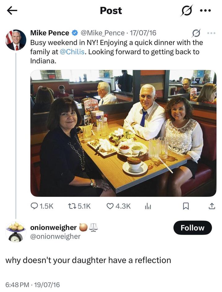 Post Mike Pence @Mike Pence · 17/07/16 Busy weekend in NY! Enjoying a quick dinner with the family at @Chilis. Looking forward to getting back to Indiana. CHILIN ORTIN FOR Q1.5K 175.1K 4.3K onionweigher درار @onionweigher why doesn't your daughter have a reflection 6:48 PM 19/07/16 ☐ ↑ Follow