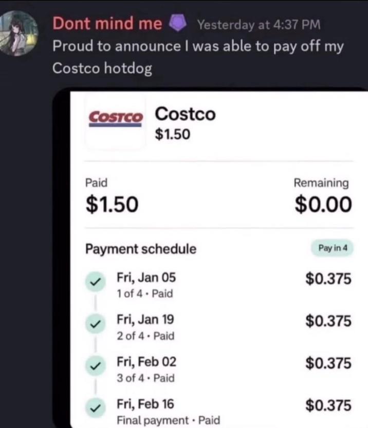 Dont mind me Yesterday at 4:37 PM Proud to announce I was able to pay off my Costco hotdog COSTCO Costco $1.50 Paid $1.50 Payment schedule Fri, Jan 05 Remaining $0.00 Pay in 4 $0.375 1 of 4. Paid Fri, Jan 19 $0.375 2 of 4. Paid Fri, Feb 02 $0.375 3 of 4. Paid Fri, Feb 16 $0.375 Final payment Paid