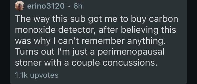 erino3120.6h The way this sub got me to buy carbon monoxide detector, after believing this was why I can't remember anything. Turns out I'm just a perimenopausal stoner with a couple concussions. 1.1k upvotes