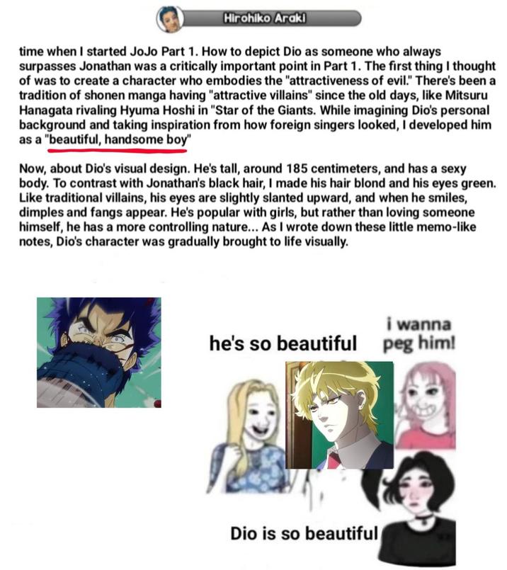 Hirohiko Araki time when I started JoJo Part 1. How to depict Dio as someone who always surpasses Jonathan was a critically important point in Part 1. The first thing I thought of was to create a character who embodies the "attractiveness of evil." There's been a tradition of shonen manga having "attractive villains" since the old days, like Mitsuru Hanagata rivaling Hyuma Hoshi in "Star of the Giants. While imagining Dio's personal background and taking inspiration from how foreign singers looked, I developed him as a "beautiful, handsome boy" Now, about Dio's visual design. He's tall, around 185 centimeters, and has a sexy body. To contrast with Jonathan's black hair, I made his hair blond and his eyes green. Like traditional villains, his eyes are slightly slanted upward, and when he smiles, dimples and fangs appear. He's popular with girls, but rather than loving someone himself, he has a more controlling nature... As I wrote down these little memo-like notes, Dio's character was gradually brought to life visually. i wanna he's so beautiful peg him! Dio is so beautiful