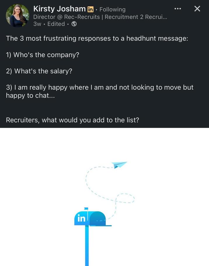 ☑ Kirsty Josham in ⚫ Following • Director @ Rec-Recruits | Recruitment 2 Recrui... 3w Edited. The 3 most frustrating responses to a headhunt message: 1) Who's the company? 2) What's the salary? 3) I am really happy where I am and not looking to move but happy to chat... Recruiters, what would you add to the list? in