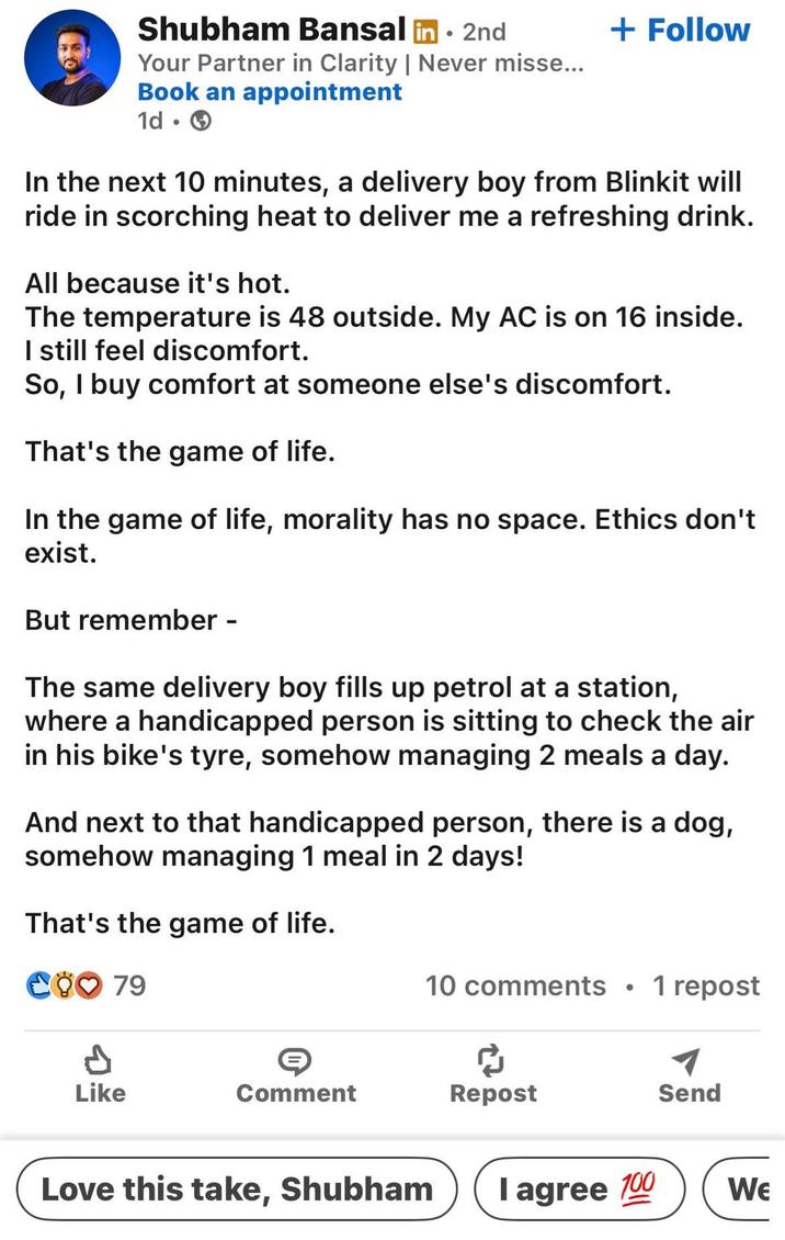 Shubham Bansal in 2nd • Your Partner in Clarity | Never misse... Book an appointment 1d + Follow In the next 10 minutes, a delivery boy from Blinkit will ride in scorching heat to deliver me a refreshing drink. All because it's hot. The temperature is 48 outside. My AC is on 16 inside. I still feel discomfort. So, I buy comfort at someone else's discomfort. That's the game of life. In the game of life, morality has no space. Ethics don't exist. But remember - The same delivery boy fills up petrol at a station, where a handicapped person is sitting to check the air in his bike's tyre, somehow managing 2 meals a day. And next to that handicapped person, there is a dog, somehow managing 1 meal in 2 days! That's the game of life. CO♡ 79 10 comments • 1 repost d Like Comment Repost Send Love this take, Shubham I agree 100 WE