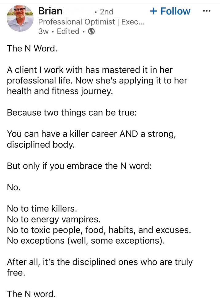 Brian • 2nd + Follow Professional Optimist | Exec... 3w Edited • The N Word. A client I work with has mastered it in her professional life. Now she's applying it to her health and fitness journey. Because two things can be true: You can have a killer career AND a strong, disciplined body. But only if you embrace the N word: No. No to time killers. No to energy vampires. No to toxic people, food, habits, and excuses. No exceptions (well, some exceptions). After all, it's the disciplined ones who are truly free. The N word.