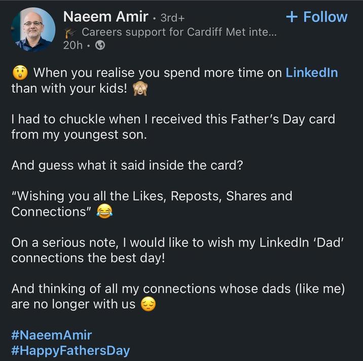 Naeem Amir • 3rd+ Careers support for Cardiff Met inte... 20h -> + Follow When you realise you spend more time on LinkedIn than with your kids! ye I had to chuckle when I received this Father's Day card from my youngest son. And guess what it said inside the card? "Wishing you all the Likes, Reposts, Shares and Connections" On a serious note, I would like to wish my LinkedIn 'Dad' connections the best day! And thinking of all my connections whose dads (like me) are no longer with us #NaeemAmir #HappyFathersDay