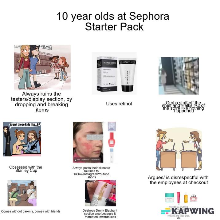 KINCARE THATE 10 year olds at Sephora Starter Pack THEInKeys RETINOL SERUM THE INKeYLIST RETINOL SERUM Always ruins the testers/display section, by dropping and breaking items Uses retinol Grabs stuff off the shelf and walks out of the store like nothing happened Aren't those kids like...9? Obsessed with the Stanley Cup Always posts their skincare routines to Tik Tok/Instagram/Youtube shorts Argues/ is disrespectful with the employees at checkout Comes without parents, comes with friends Destroys Drunk Elephant section also because it marketed towards kids Won't buy anything KAPWING Fridays and Miss Dior, etc.