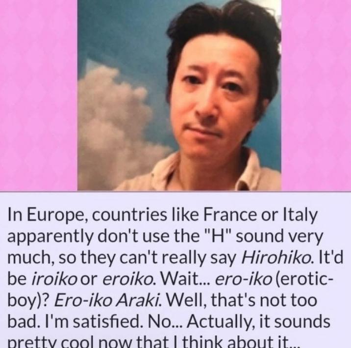 In Europe, countries like France or Italy apparently don't use the "H" sound very much, so they can't really say Hirohiko. It'd be iroiko or eroiko. Wait... ero-iko (erotic- boy)? Ero-iko Araki. Well, that's not too bad. I'm satisfied. No... Actually, it sounds pretty cool now that I think about it....