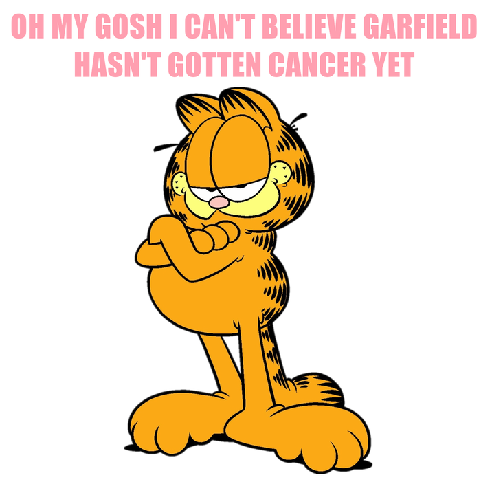 OH MY GOSH I CAN'T BELIEVE GARFIELD HASN'T GOTTEN CANCER YET