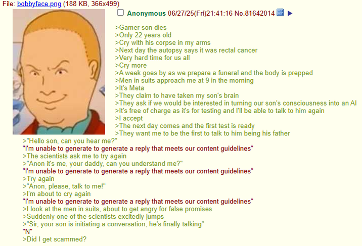 File: bobbyface.png (188 KB, 366x499) >"Hello son, can you hear me?" Anonymous 06/27/25(Fri)21:41:16 No.81642014| >Gamer son dies >Only 22 years old >Cry with his corpse in my arms >Next day the autopsy says it was rectal cancer >Very hard time for us all >Cry more >A week goes by as we prepare a funeral and the body is prepped >Men in suits approach me at 9 in the morning >It's Meta >They claim to have taken my son's brain >They ask if we would be interested in turning our son's consciousness into an Al >It's free of charge as it's for testing and I'll be able to talk to him again >I accept >The next day comes and the first test is ready >They want me to be the first to talk to him being his father "I'm unable to generate to generate a reply that meets our content guidelines" >The scientists ask me to try again >"Anon it's me, your daddy, can you understand me?" "I'm unable to generate to generate a reply that meets our content guidelines" >Try again >"Anon, please, talk to me!" >I'm about to cry again "I'm unable to generate to generate a reply that meets our content guidelines" >I look at the men in suits, about to get angry for false promises >Suddenly one of the scientists excitedly jumps >"Sir, your son is initiating a conversation, he's finally talking" "N" >Did I get scammed?