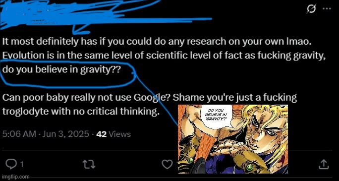 Q It most definitely has if you could do any research on your own Imao. Evolution is in the same level of scientific level of fact as f------ gravity, do you believe in gravity?? Can poor baby really not use Google? Shame you're just a f------ troglodyte with no critical thinking. 5:06 AM - Jun 3, 2025-42 Views DO YOU BELIEVE IN GRAVITY' 1 imgflip.com 22 ↑
