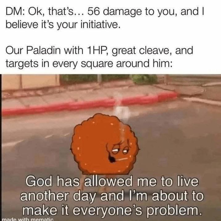 DM: Ok, that's... 56 damage to you, and I believe it's your initiative. Our Paladin with 1HP, great cleave, and targets in every square around him: God has allowed me to live another day and I'm about to make it everyone's problem.