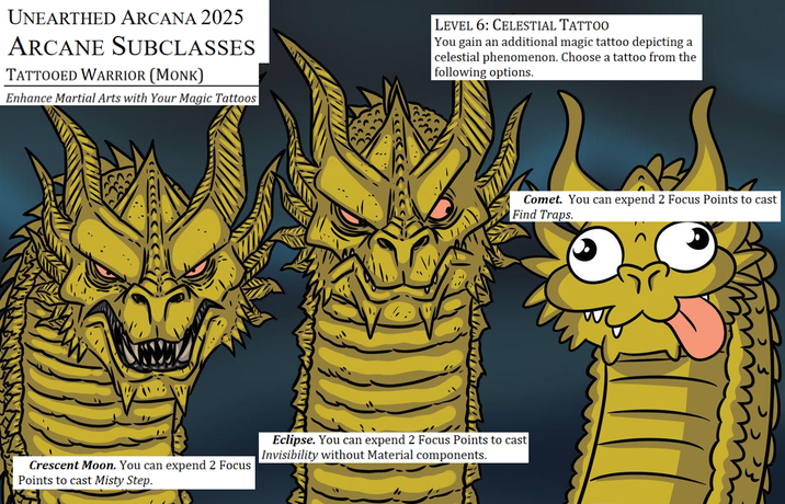 UNEARTHED ARCANA 2025 ARCANE SUBCLASSES TATTOOED WARRIOR (MONK) Enhance Martial Arts with Your Magic Tattoos LEVEL 6: CELESTIAL TATTOO You gain an additional magic tattoo depicting a celestial phenomenon. Choose a tattoo from the following options. Comet. You can expend 2 Focus Points to cast Find Traps. Crescent Moon. You can expend 2 Focus Points to cast Misty Step. Eclipse. You can expend 2 Focus Points to cast Invisibility without Material components.