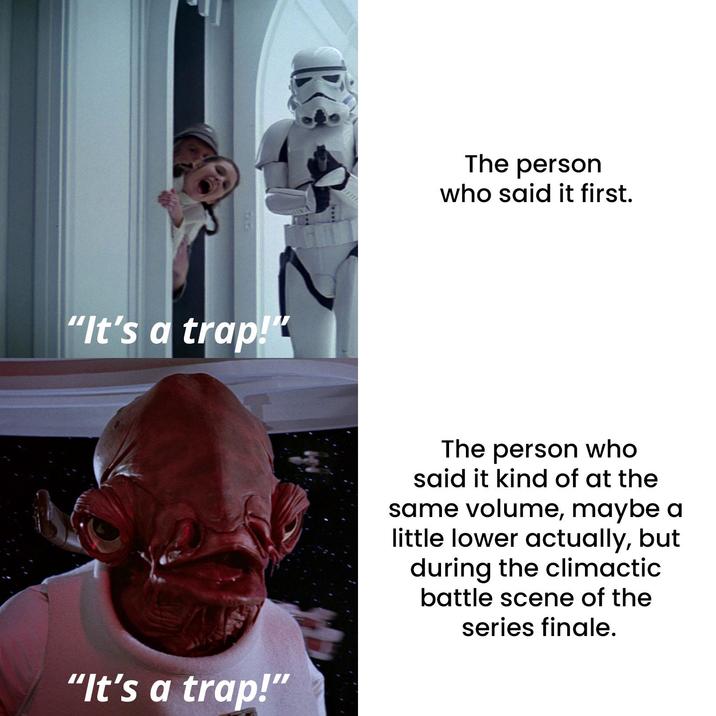 "It's a trap!" "It's a trap!" The person who said it first. The person who said it kind of at the same volume, maybe a little lower actually, but during the climactic battle scene of the series finale.