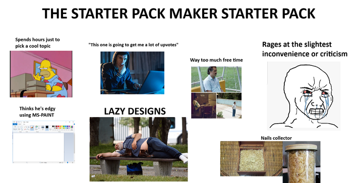 口 THE STARTER PACK MAKER STARTER PACK Spends hours just to pick a cool topic "This one is going to get me a lot of upvotes" Thinks he's edgy using MS-PAINT Home help-Paint 678-508px LAZY DESIGNS Rages at the slightest inconvenience or criticism Way too much free time Nails collector