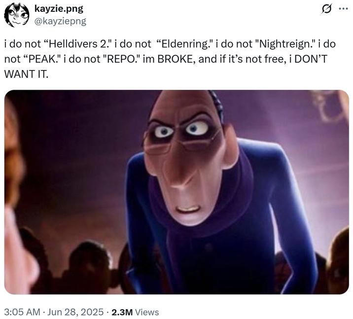 kayzie.png @kayziepng i do not “Helldivers 2." i do not “Eldenring." i do not "Nightreign." i do not "PEAK." i do not "REPO." im BROKE, and if it's not free, i DON'T WANT IT. 3:05 AM ⚫ Jun 28, 2025 2.3M Views ...