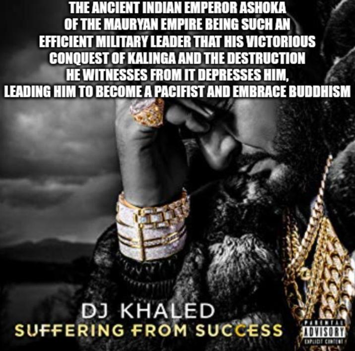THE ANCIENT INDIAN EMPEROR ASHOKA OF THE MAURYAN EMPIRE BEING SUCH AN EFFICIENT MILITARY LEADER THAT HIS VICTORIOUS CONQUEST OF KALINGA AND THE DESTRUCTION HE WITNESSES FROM IT DEPRESSES HIM, LEADING HIM TO BECOME A PACIFIST AND EMBRACE BUDDHISM DJ KHALED SUFFERING FROM SUCCESS ADVISORY EXPLICIT CONTENTY