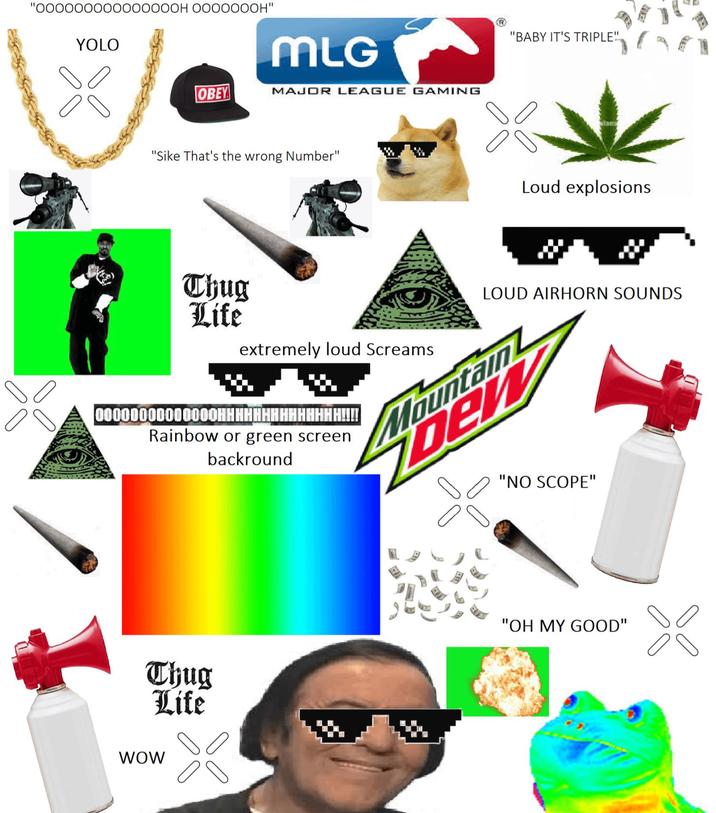 "00000000000000OH OOOOOOOH" YOLO MLG OBEY MAJOR LEAGUE GAMING "Sike That's the wrong Number" "BABY IT'S TRIPLE" Loud explosions Thug Life extremely loud Screams 00000000000000HHHHHHHHHHHHHH!!!! Rainbow or green screen backround LOUD AIRHORN SOUNDS Fountain DEV "NO SCOPE" Thug Life "OH MY GOOD" WOW 88