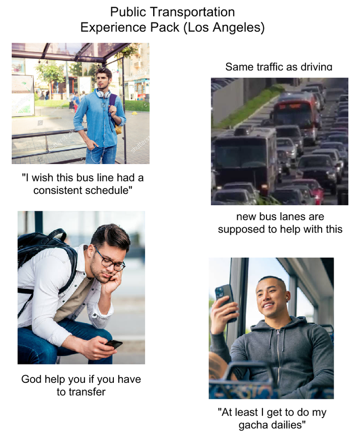 Public Transportation Experience Pack (Los Angeles) shutters "I wish this bus line had a consistent schedule" Same traffic as driving new bus lanes are supposed to help with this God help you if you have to transfer "At least I get to do my gacha dailies"