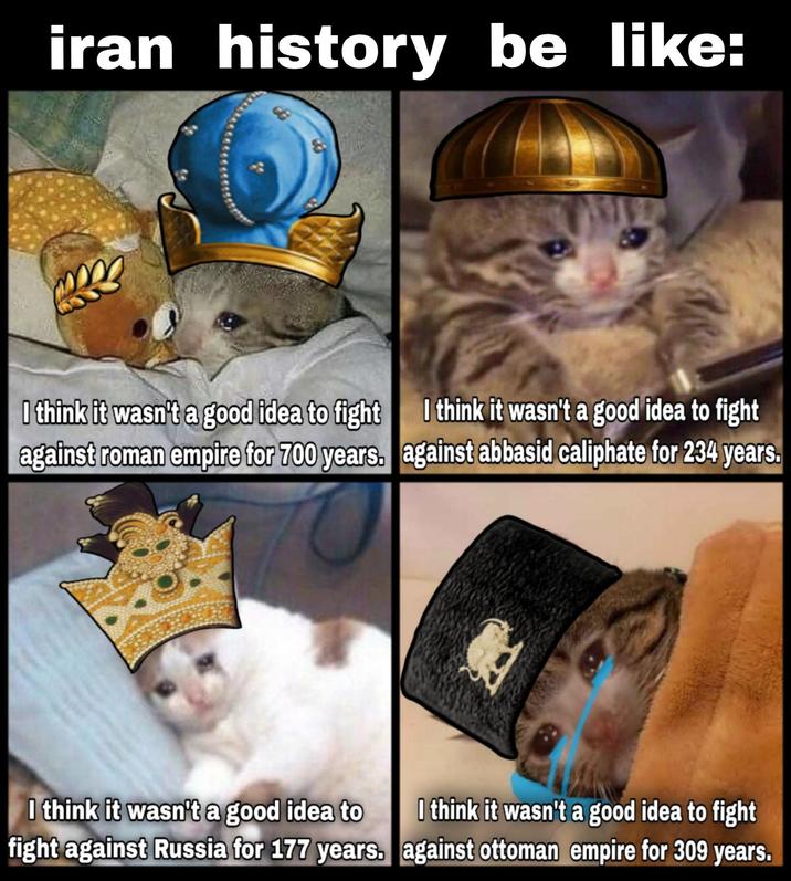 iran history be like: I think it wasn't a good idea to fight I think it wasn't a good idea to fight against roman empire for 700 years. against abbasid caliphate for 234 years. I think it wasn't a good idea to I think it wasn't a good idea to fight fight against Russia for 177 years. against ottoman empire for 309 years.