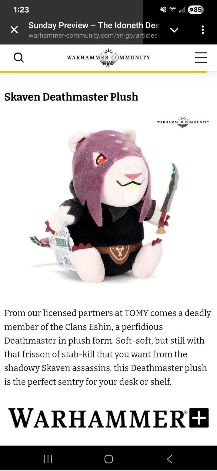 1:23 Sunday Preview - The Idoneth Dee warhammer-community.com/en-gb/articles/ 85 Q WARHAMMER COMMUNITY Skaven Deathmaster Plush III = WARHAMMER COMMUNITY From our licensed partners at TOMY comes a deadly member of the Clans Eshin, a perfidious Deathmaster in plush form. Soft-soft, but still with that frisson of stab-kill that you want from the shadowy Skaven assassins, this Deathmaster plush is the perfect sentry for your desk or shelf. WARHAMMER+ ||| O