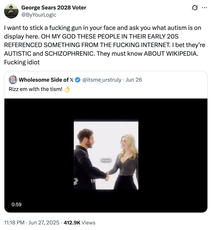 israel hypothetical George Sears 2028 Voter @ByYourLogic Ø.. ... I want to stick a f------ gun in your face and ask you what autism is on display here. OH MY GOD THESE PEOPLE IN THEIR EARLY 20S REFERENCED SOMETHING FROM THE F------ INTERNET. I bet they're AUTISTIC and SCHIZOPHRENIC. They must know ABOUT WIKIPEDIA. F------ idiot Wholesome Side of X @itsme_urstruly • Jun 26 . Rizz em with the tism! 0:59 • 11:18 PM ⚫ Jun 27, 2025 · 412.9K Views meet