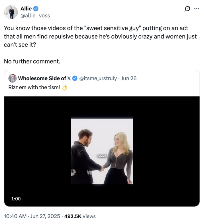 Allie @allie_voss You know those videos of the "sweet sensitive guy" putting on an act that all men find repulsive because he's obviously crazy and women just can't see it? No further comment. Wholesome Side of X @itsme_urstruly ⚫ Jun 26 Rizz em with the tism! 1:00 • • 10:40 AM Jun 27, 2025 492.5K Views meet